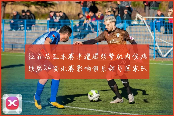 拉菲尼亚本赛季遭遇频繁肌肉伤病缺席24场比赛影响俱乐部与国家队表现