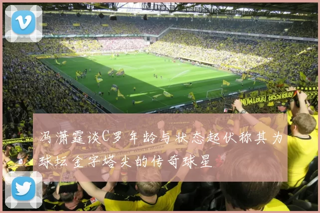 冯潇霆谈C罗年龄与状态起伏称其为球坛金字塔尖的传奇球星