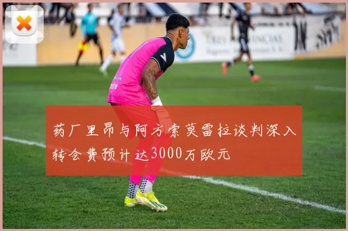 药厂里昂与阿方索莫雷拉谈判深入转会费预计达3000万欧元
