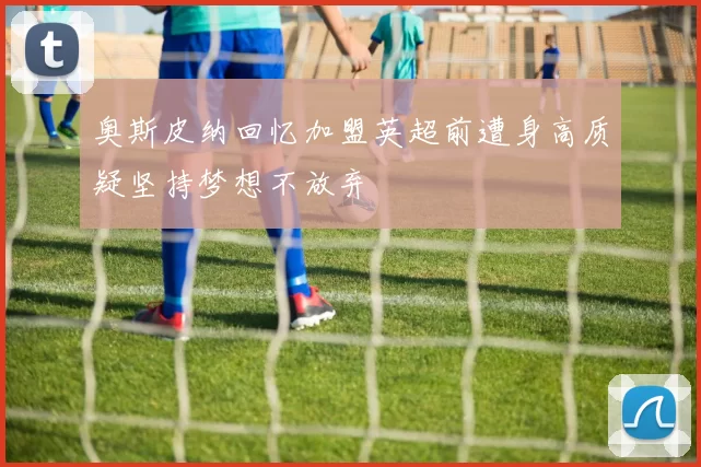 奥斯皮纳回忆加盟英超前遭身高质疑坚持梦想不放弃