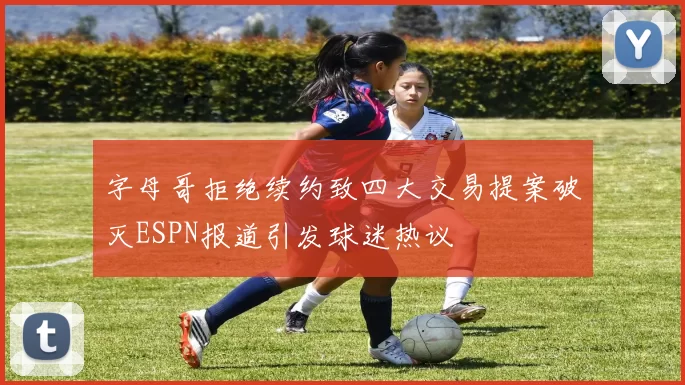 字母哥拒绝续约致四大交易提案破灭ESPN报道引发球迷热议